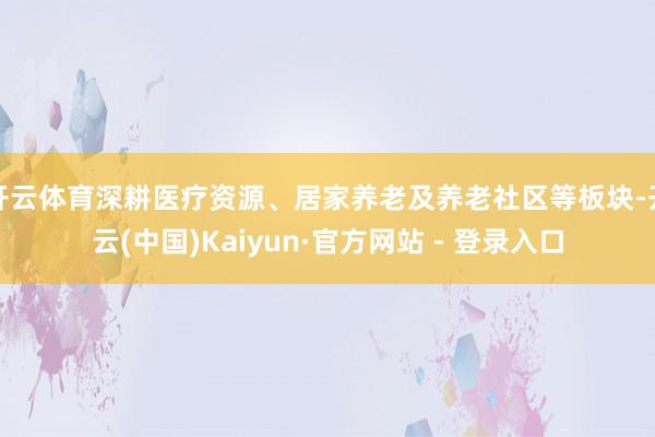 开云体育深耕医疗资源、居家养老及养老社区等板块-开云(中国)Kaiyun·官方网站 - 登录入口