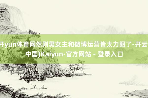 开yun体育网然则男女主和微博运营皆太力图了-开云(中国)Kaiyun·官方网站 - 登录入口