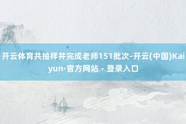 开云体育共抽样并完成老师151批次-开云(中国)Kaiyun·官方网站 - 登录入口