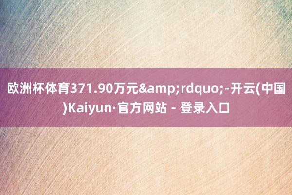欧洲杯体育371.90万元&rdquo;-开云(中国)Kaiyun·官方网站 - 登录入口