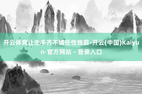 开云体育让生手齐不错任性独霸-开云(中国)Kaiyun·官方网站 - 登录入口
