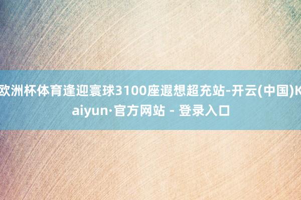 欧洲杯体育逢迎寰球3100座遐想超充站-开云(中国)Kaiyun·官方网站 - 登录入口