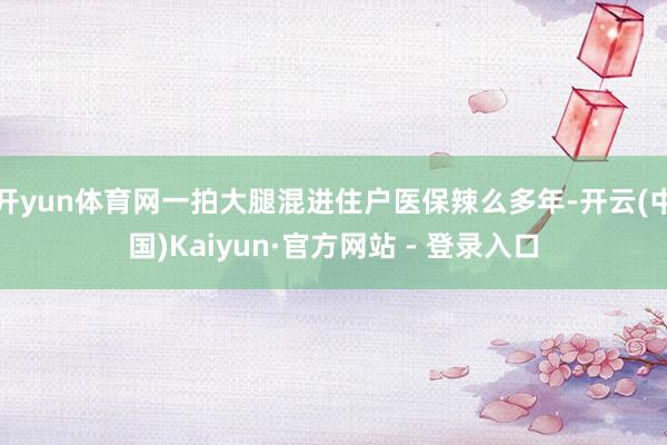 开yun体育网一拍大腿混进住户医保辣么多年-开云(中国)Kaiyun·官方网站 - 登录入口