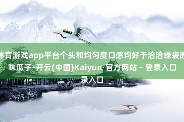 体育游戏app平台个头和均匀度口感均好于洽洽绿袋原味瓜子-开云(中国)Kaiyun·官方网站 - 登录入口