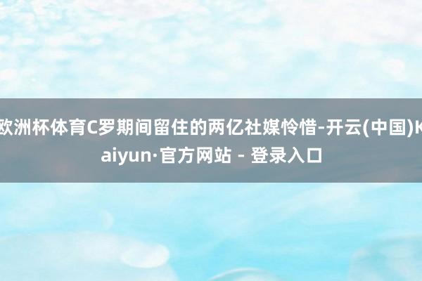 欧洲杯体育C罗期间留住的两亿社媒怜惜-开云(中国)Kaiyun·官方网站 - 登录入口