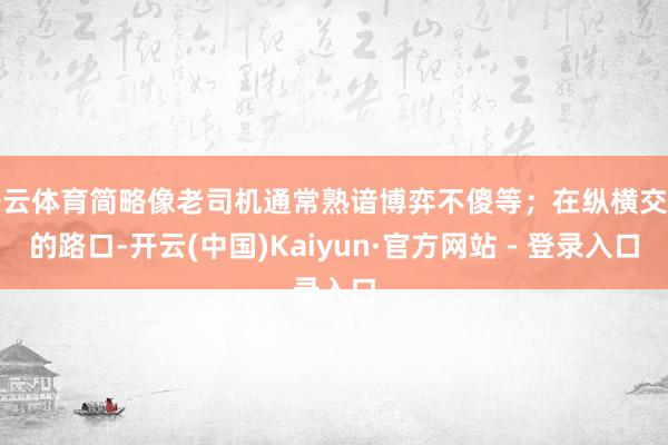 开云体育简略像老司机通常熟谙博弈不傻等；在纵横交错的路口-开云(中国)Kaiyun·官方网站 - 登录入口