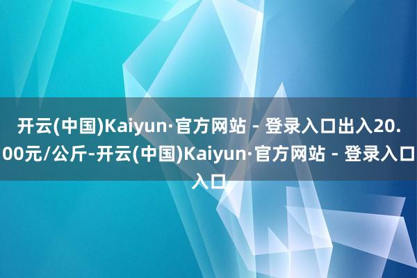 开云(中国)Kaiyun·官方网站 - 登录入口出入20.00元/公斤-开云(中国)Kaiyun·官方网站 - 登录入口