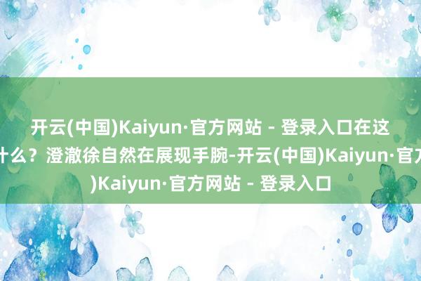 开云(中国)Kaiyun·官方网站 - 登录入口在这里阅兵的真义是什么？澄澈徐自然在展现手腕-开云(中国)Kaiyun·官方网站 - 登录入口