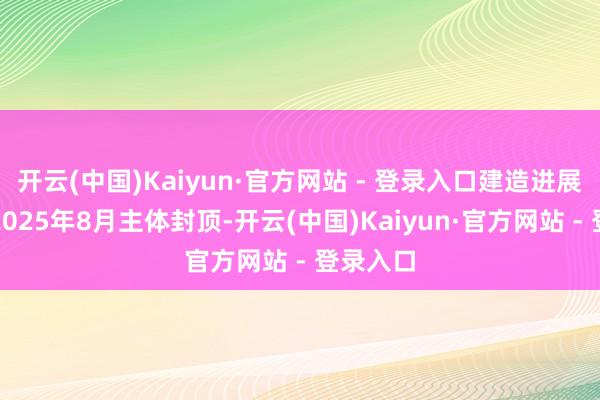 开云(中国)Kaiyun·官方网站 - 登录入口建造进展：展望2025年8月主体封顶-开云(中国)Kaiyun·官方网站 - 登录入口