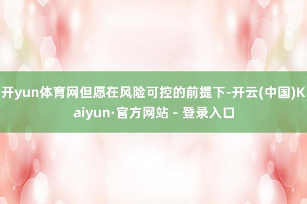 开yun体育网但愿在风险可控的前提下-开云(中国)Kaiyun·官方网站 - 登录入口