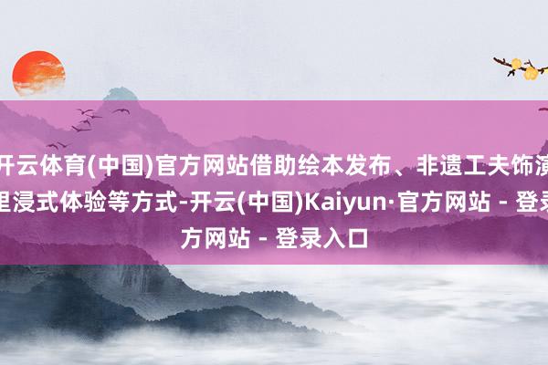开云体育(中国)官方网站借助绘本发布、非遗工夫饰演、千里浸式体验等方式-开云(中国)Kaiyun·官方网站 - 登录入口