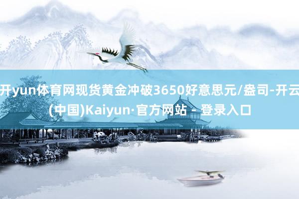 开yun体育网现货黄金冲破3650好意思元/盎司-开云(中国)Kaiyun·官方网站 - 登录入口