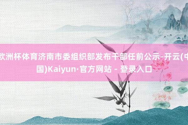 欧洲杯体育济南市委组织部发布干部任前公示-开云(中国)Kaiyun·官方网站 - 登录入口