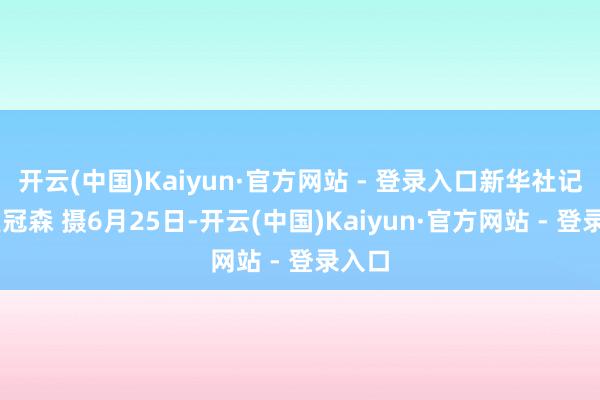 开云(中国)Kaiyun·官方网站 - 登录入口新华社记者 皇冠森 摄6月25日-开云(中国)Kaiyun·官方网站 - 登录入口