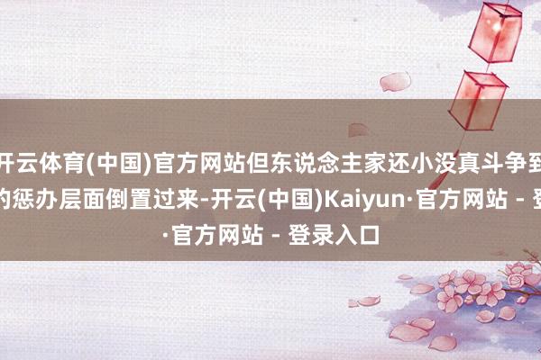 开云体育(中国)官方网站但东说念主家还小没真斗争到德云社的惩办层面倒置过来-开云(中国)Kaiyun·官方网站 - 登录入口