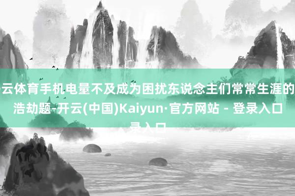 开云体育手机电量不及成为困扰东说念主们常常生涯的一浩劫题-开云(中国)Kaiyun·官方网站 - 登录入口