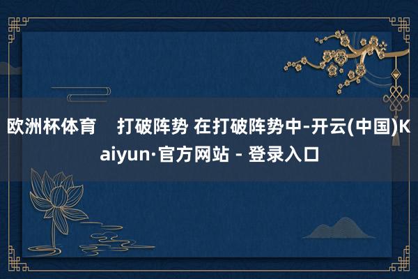 欧洲杯体育    打破阵势 在打破阵势中-开云(中国)Kaiyun·官方网站 - 登录入口