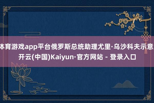 体育游戏app平台俄罗斯总统助理尤里·乌沙科夫示意-开云(中国)Kaiyun·官方网站 - 登录入口
