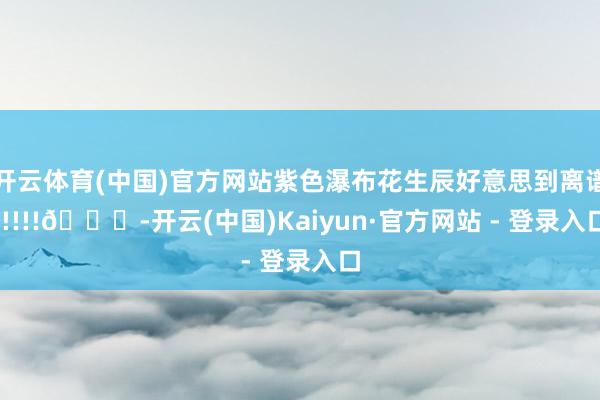 开云体育(中国)官方网站紫色瀑布花生辰好意思到离谱!!!!!💜-开云(中国)Kaiyun·官方网站 - 登录入口