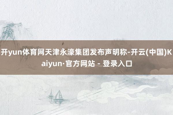 开yun体育网天津永濠集团发布声明称-开云(中国)Kaiyun·官方网站 - 登录入口