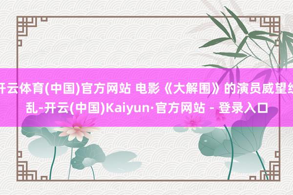 开云体育(中国)官方网站 电影《大解围》的演员威望纷乱-开云(中国)Kaiyun·官方网站 - 登录入口
