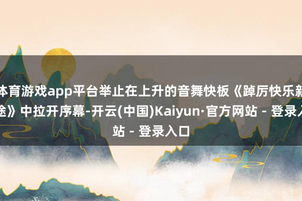 体育游戏app平台举止在上升的音舞快板《踔厉快乐新征途》中拉开序幕-开云(中国)Kaiyun·官方网站 - 登录入口