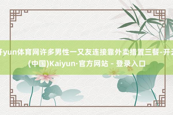 开yun体育网许多男性一又友连接靠外卖措置三餐-开云(中国)Kaiyun·官方网站 - 登录入口