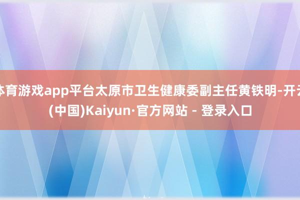 体育游戏app平台太原市卫生健康委副主任黄铁明-开云(中国)Kaiyun·官方网站 - 登录入口