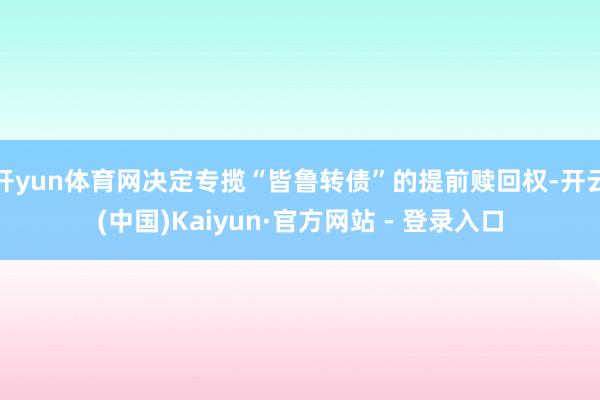 开yun体育网决定专揽“皆鲁转债”的提前赎回权-开云(中国)Kaiyun·官方网站 - 登录入口