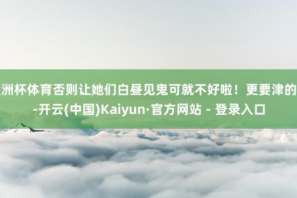欧洲杯体育否则让她们白昼见鬼可就不好啦！更要津的是-开云(中国)Kaiyun·官方网站 - 登录入口