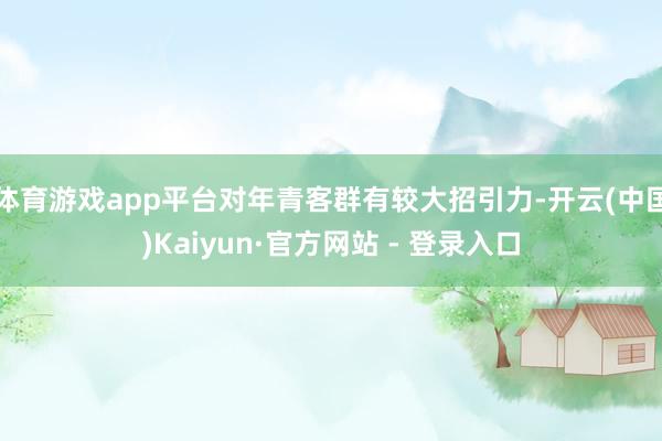 体育游戏app平台对年青客群有较大招引力-开云(中国)Kaiyun·官方网站 - 登录入口