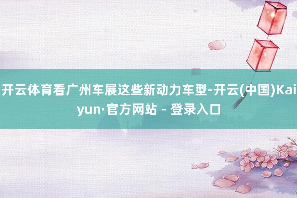 开云体育看广州车展这些新动力车型-开云(中国)Kaiyun·官方网站 - 登录入口