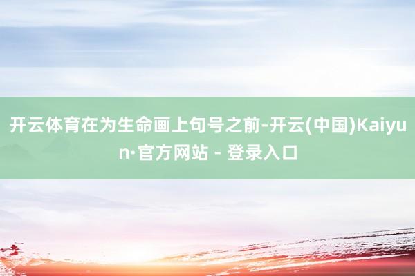 开云体育在为生命画上句号之前-开云(中国)Kaiyun·官方网站 - 登录入口