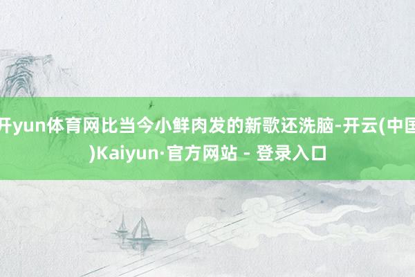 开yun体育网比当今小鲜肉发的新歌还洗脑-开云(中国)Kaiyun·官方网站 - 登录入口