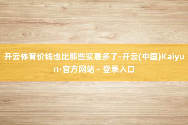 开云体育价钱也比那些实惠多了-开云(中国)Kaiyun·官方网站 - 登录入口