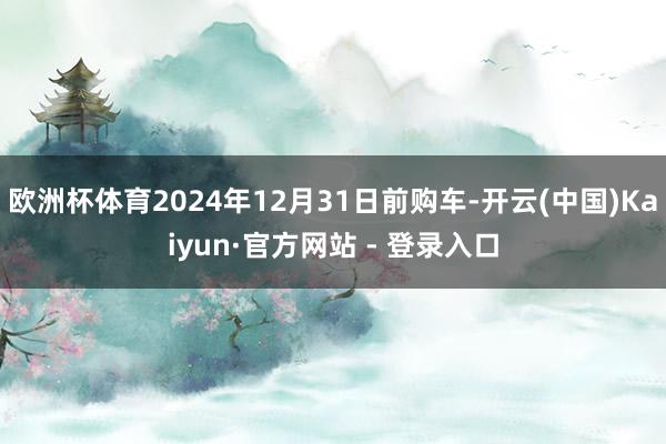 欧洲杯体育2024年12月31日前购车-开云(中国)Kaiyun·官方网站 - 登录入口