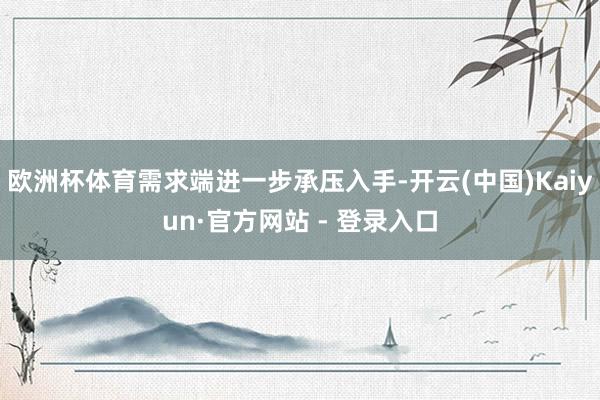 欧洲杯体育需求端进一步承压入手-开云(中国)Kaiyun·官方网站 - 登录入口