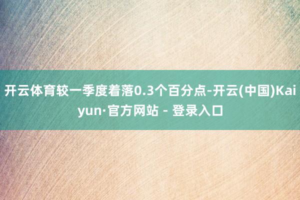 开云体育较一季度着落0.3个百分点-开云(中国)Kaiyun·官方网站 - 登录入口
