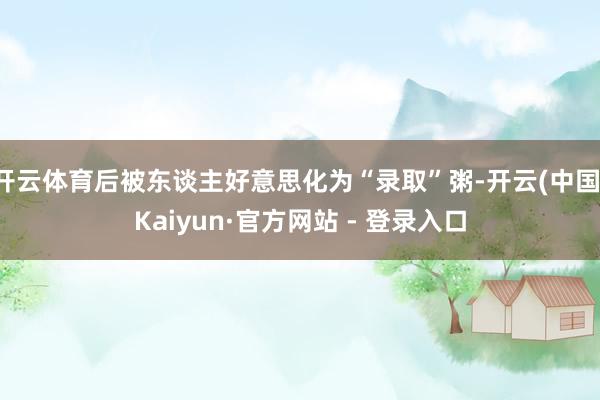 开云体育后被东谈主好意思化为“录取”粥-开云(中国)Kaiyun·官方网站 - 登录入口