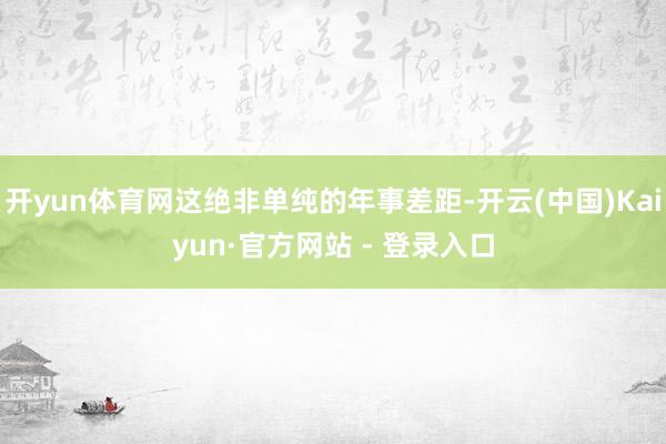 开yun体育网这绝非单纯的年事差距-开云(中国)Kaiyun·官方网站 - 登录入口