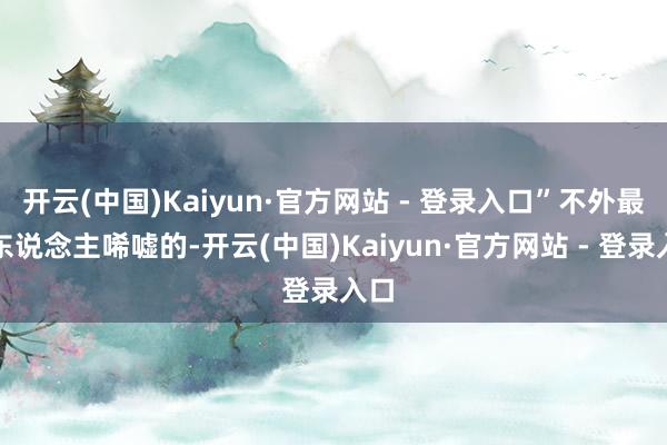 开云(中国)Kaiyun·官方网站 - 登录入口”不外最让东说念主唏嘘的-开云(中国)Kaiyun·官方网站 - 登录入口