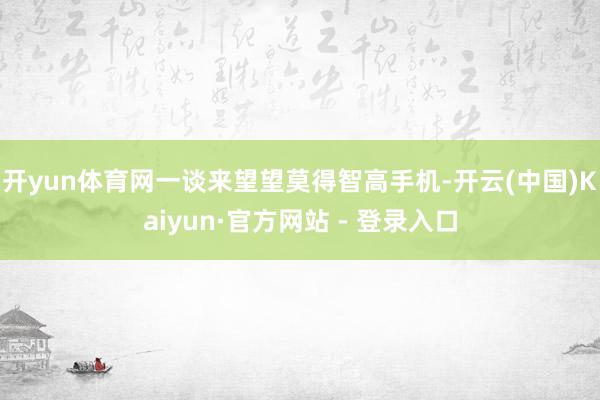 开yun体育网一谈来望望莫得智高手机-开云(中国)Kaiyun·官方网站 - 登录入口