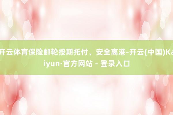 开云体育保险邮轮按期托付、安全离港-开云(中国)Kaiyun·官方网站 - 登录入口