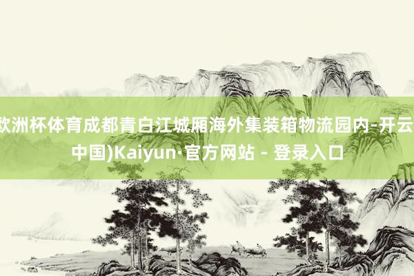 欧洲杯体育成都青白江城厢海外集装箱物流园内-开云(中国)Kaiyun·官方网站 - 登录入口