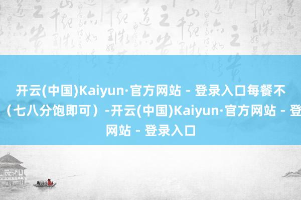 开云(中国)Kaiyun·官方网站 - 登录入口每餐不宜过饱（七八分饱即可）-开云(中国)Kaiyun·官方网站 - 登录入口