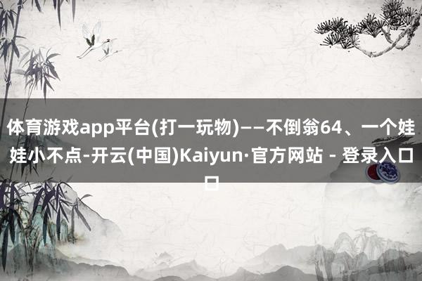 体育游戏app平台(打一玩物)——不倒翁　　64、一个娃娃小不点-开云(中国)Kaiyun·官方网站 - 登录入口