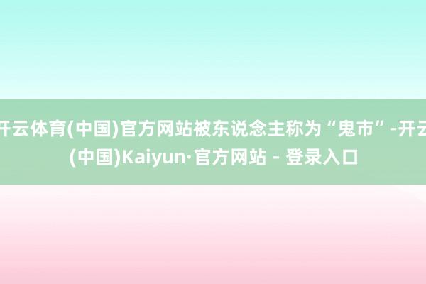开云体育(中国)官方网站被东说念主称为“鬼市”-开云(中国)Kaiyun·官方网站 - 登录入口