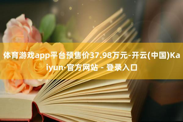 体育游戏app平台预售价37.98万元-开云(中国)Kaiyun·官方网站 - 登录入口