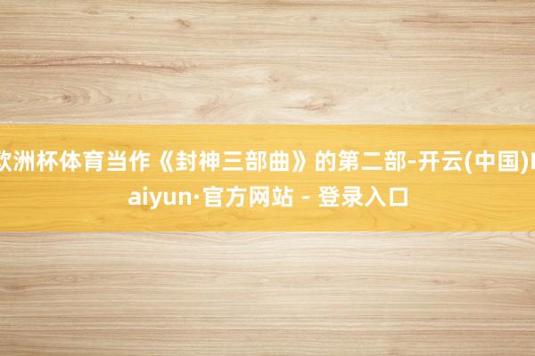 欧洲杯体育当作《封神三部曲》的第二部-开云(中国)Kaiyun·官方网站 - 登录入口