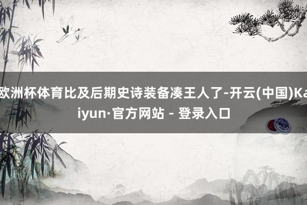 欧洲杯体育比及后期史诗装备凑王人了-开云(中国)Kaiyun·官方网站 - 登录入口